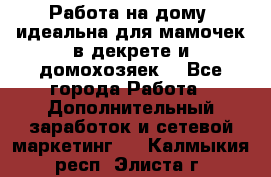  Работа на дому (идеальна для мамочек в декрете и домохозяек) - Все города Работа » Дополнительный заработок и сетевой маркетинг   . Калмыкия респ.,Элиста г.